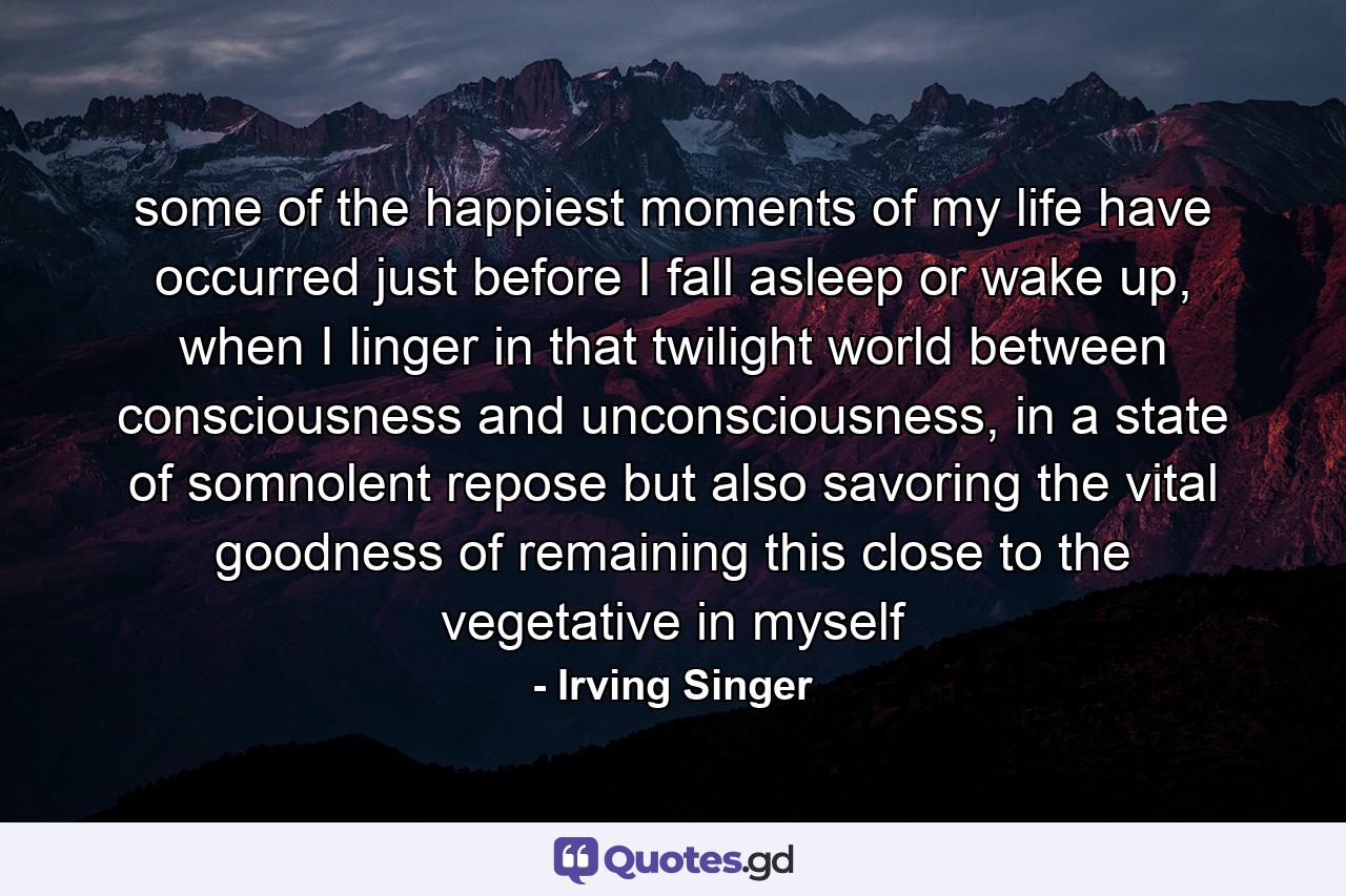 some of the happiest moments of my life have occurred just before I fall asleep or wake up, when I linger in that twilight world between consciousness and unconsciousness, in a state of somnolent repose but also savoring the vital goodness of remaining this close to the vegetative in myself - Quote by Irving Singer