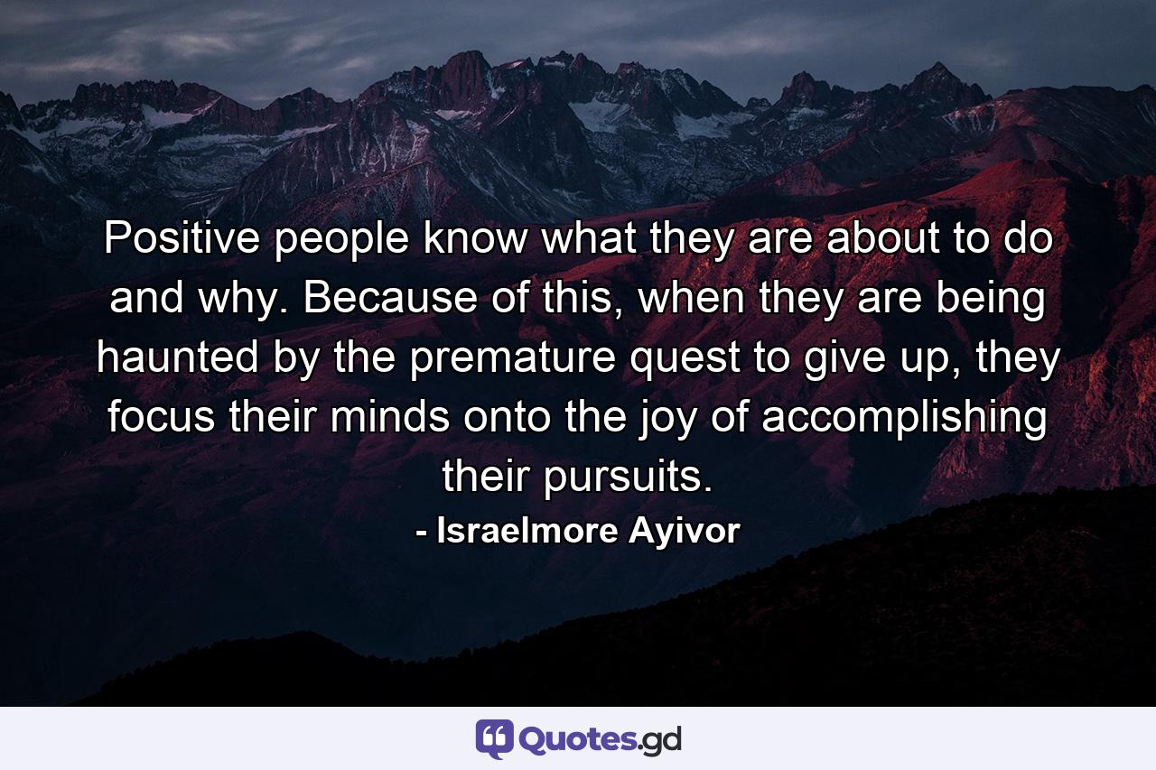 Positive people know what they are about to do and why. Because of this, when they are being haunted by the premature quest to give up, they focus their minds onto the joy of accomplishing their pursuits. - Quote by Israelmore Ayivor