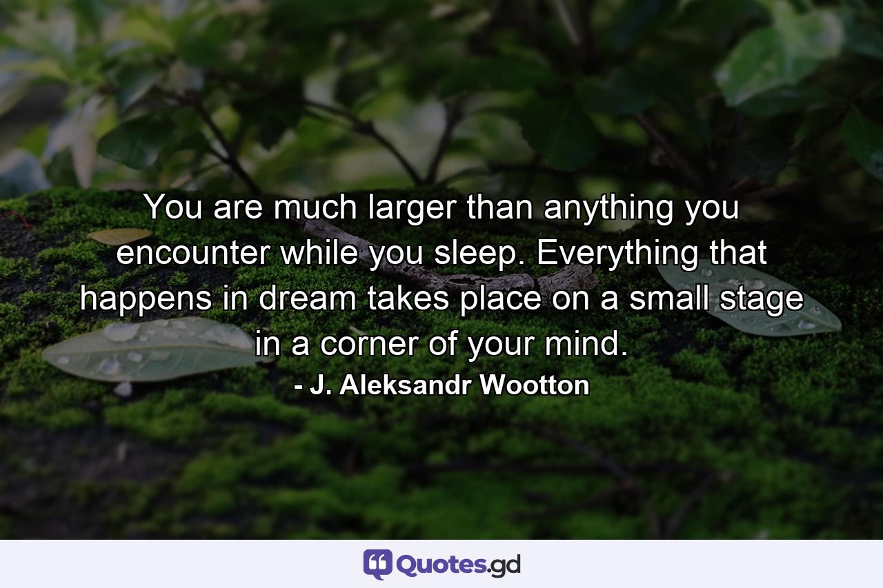 You are much larger than anything you encounter while you sleep. Everything that happens in dream takes place on a small stage in a corner of your mind. - Quote by J. Aleksandr Wootton