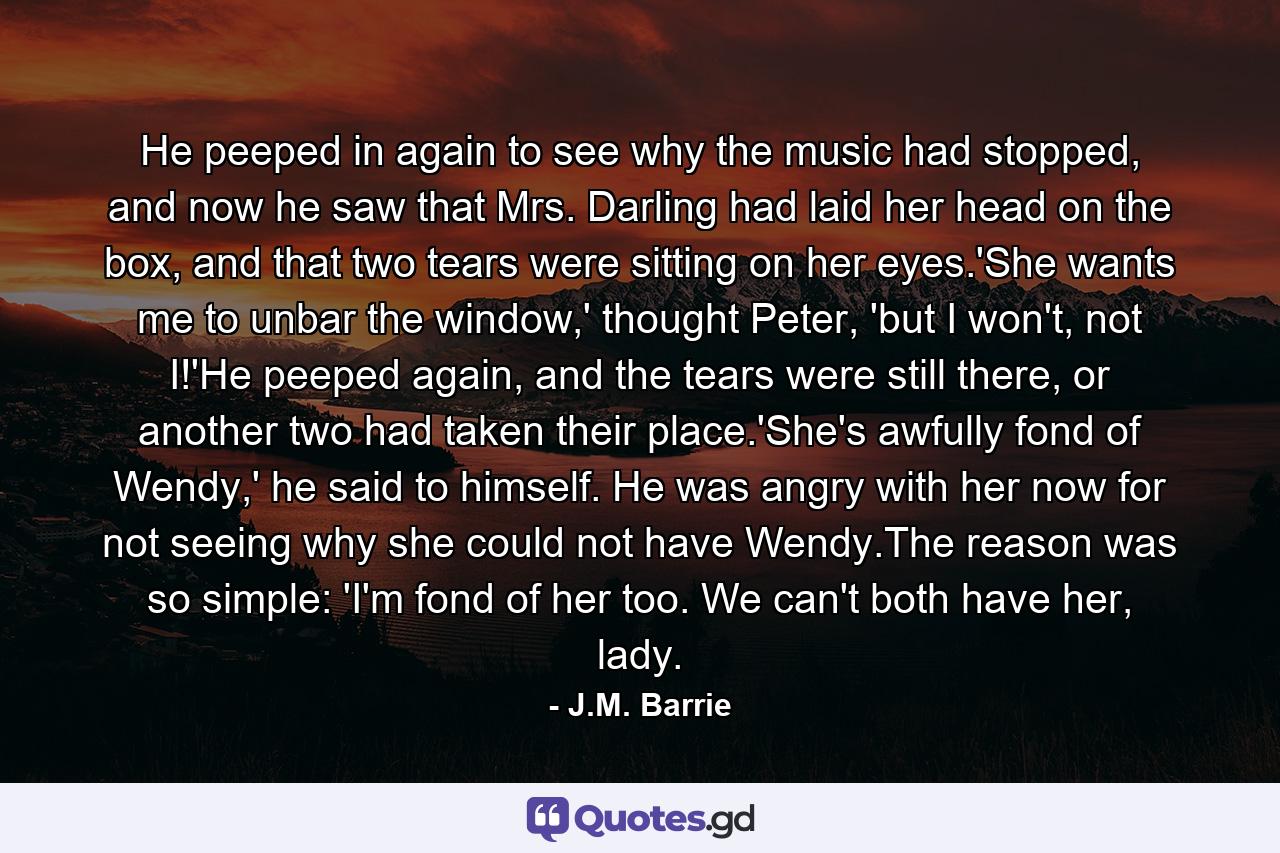 He peeped in again to see why the music had stopped, and now he saw that Mrs. Darling had laid her head on the box, and that two tears were sitting on her eyes.'She wants me to unbar the window,' thought Peter, 'but I won't, not I!'He peeped again, and the tears were still there, or another two had taken their place.'She's awfully fond of Wendy,' he said to himself. He was angry with her now for not seeing why she could not have Wendy.The reason was so simple: 'I'm fond of her too. We can't both have her, lady. - Quote by J.M. Barrie