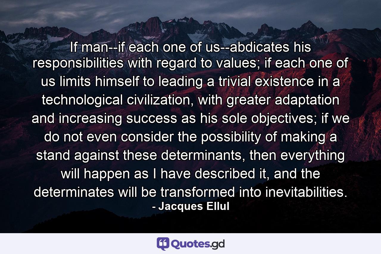 If man--if each one of us--abdicates his responsibilities with regard to values; if each one of us limits himself to leading a trivial existence in a technological civilization, with greater adaptation and increasing success as his sole objectives; if we do not even consider the possibility of making a stand against these determinants, then everything will happen as I have described it, and the determinates will be transformed into inevitabilities. - Quote by Jacques Ellul