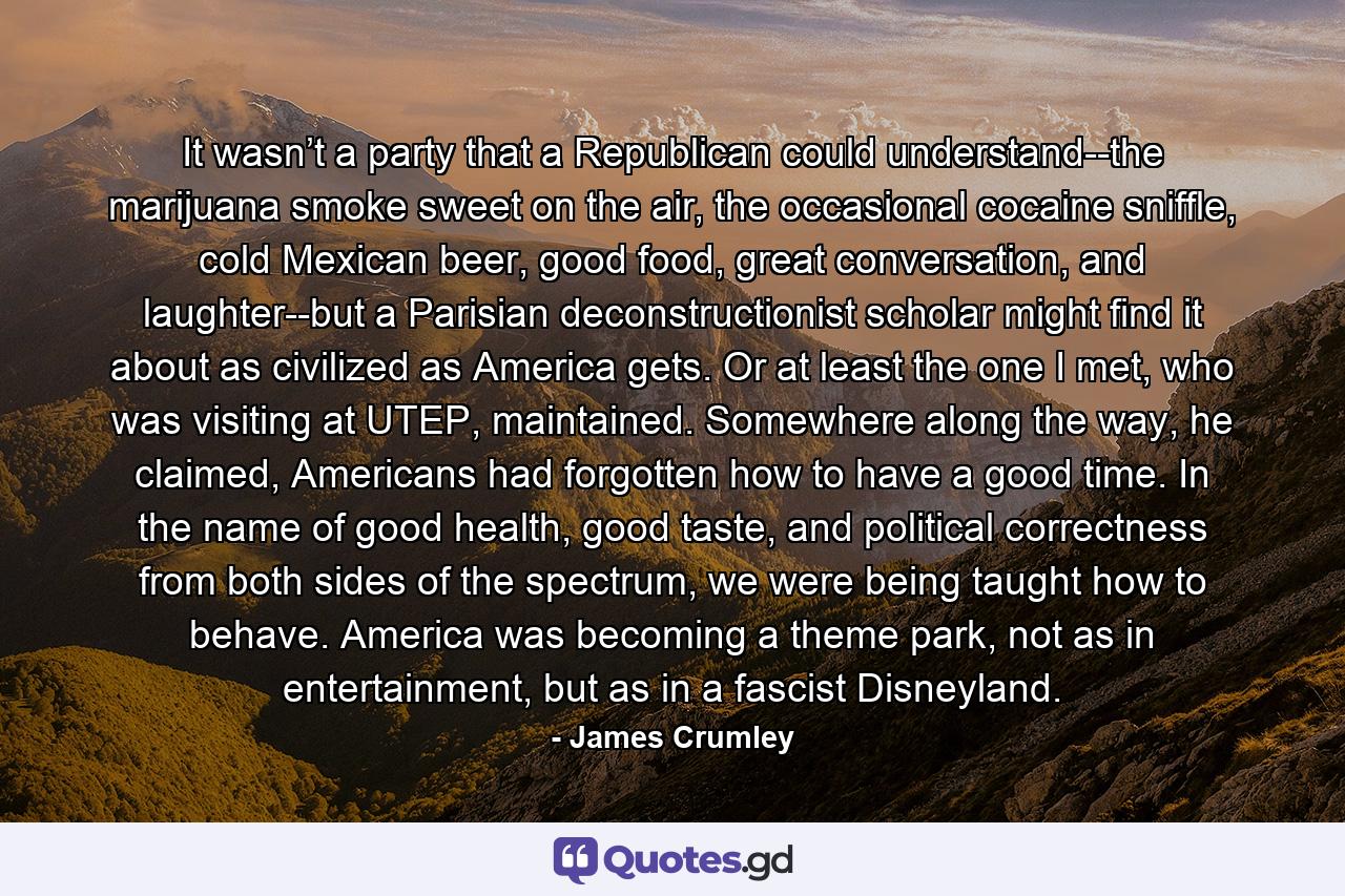 It wasn’t a party that a Republican could understand--the marijuana smoke sweet on the air, the occasional cocaine sniffle, cold Mexican beer, good food, great conversation, and laughter--but a Parisian deconstructionist scholar might find it about as civilized as America gets. Or at least the one I met, who was visiting at UTEP, maintained. Somewhere along the way, he claimed, Americans had forgotten how to have a good time. In the name of good health, good taste, and political correctness from both sides of the spectrum, we were being taught how to behave. America was becoming a theme park, not as in entertainment, but as in a fascist Disneyland. - Quote by James Crumley