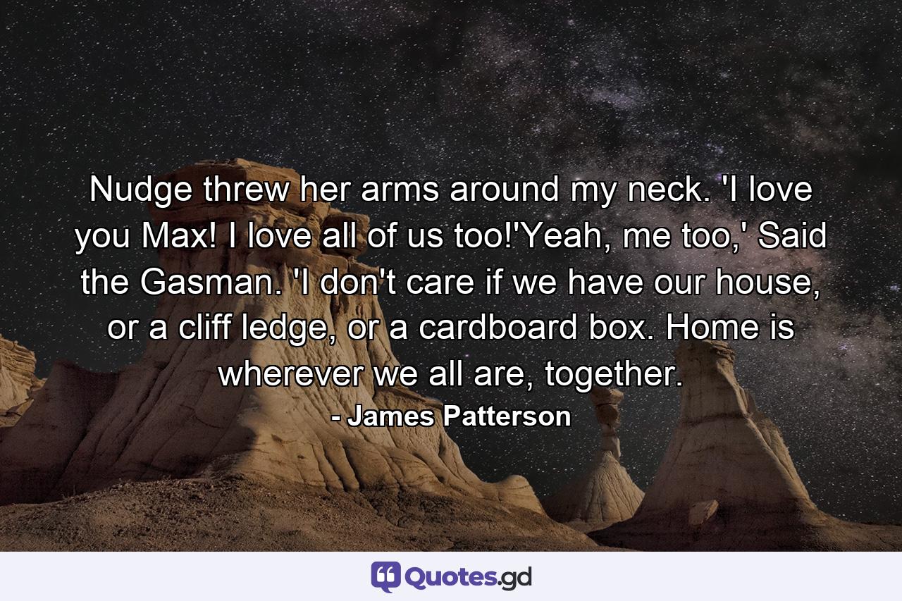 Nudge threw her arms around my neck. 'I love you Max! I love all of us too!'Yeah, me too,' Said the Gasman. 'I don't care if we have our house, or a cliff ledge, or a cardboard box. Home is wherever we all are, together. - Quote by James Patterson