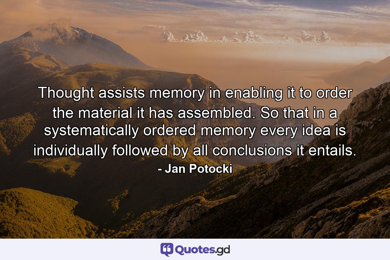 Thought assists memory in enabling it to order the material it has assembled. So that in a systematically ordered memory every idea is individually followed by all conclusions it entails. - Quote by Jan Potocki