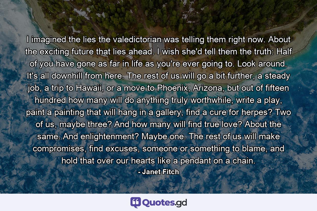 I imagined the lies the valedictorian was telling them right now. About the exciting future that lies ahead. I wish she'd tell them the truth: Half of you have gone as far in life as you're ever going to. Look around. It's all downhill from here. The rest of us will go a bit further, a steady job, a trip to Hawaii, or a move to Phoenix, Arizona, but out of fifteen hundred how many will do anything truly worthwhile, write a play, paint a painting that will hang in a gallery, find a cure for herpes? Two of us, maybe three? And how many will find true love? About the same. And enlightenment? Maybe one. The rest of us will make compromises, find excuses, someone or something to blame, and hold that over our hearts like a pendant on a chain. - Quote by Janet Fitch