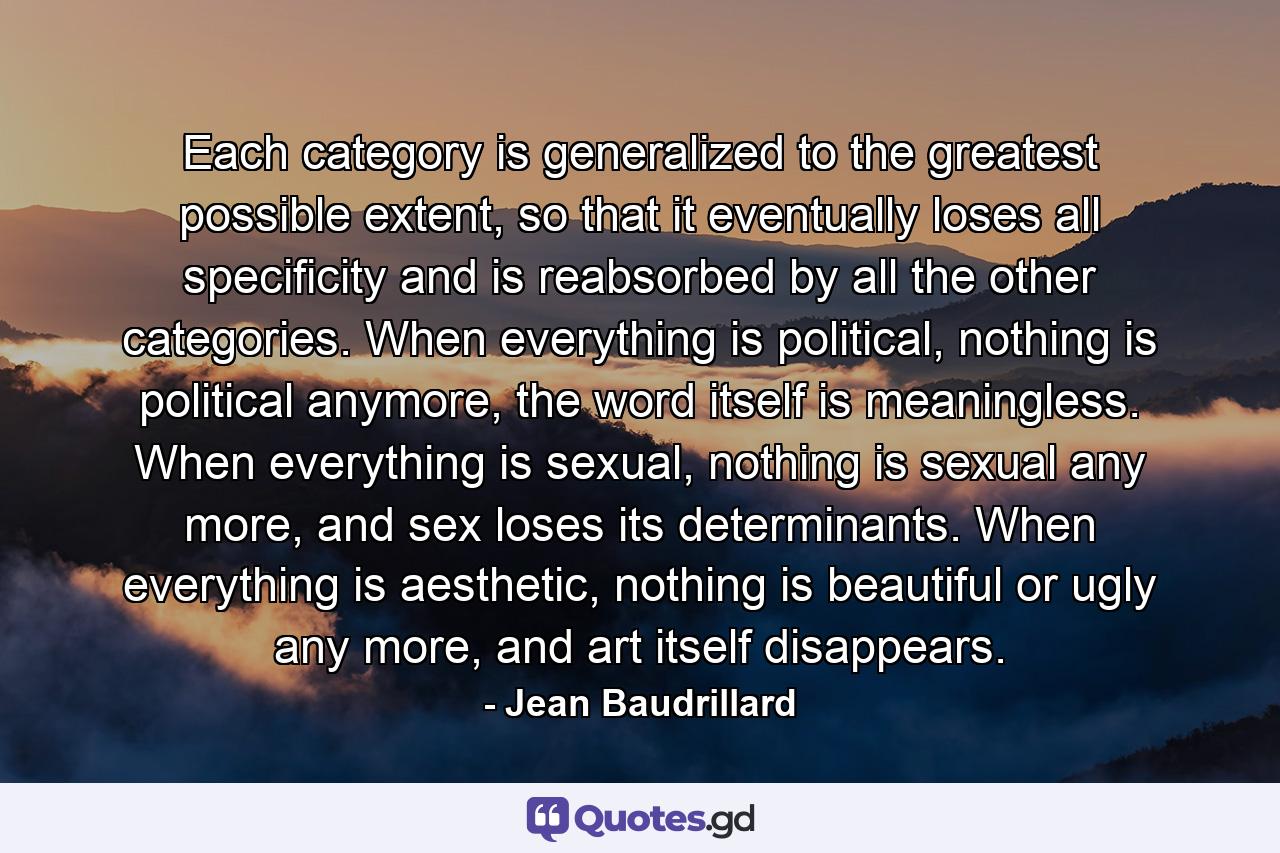 Each category is generalized to the greatest possible extent, so that it eventually loses all specificity and is reabsorbed by all the other categories. When everything is political, nothing is political anymore, the word itself is meaningless. When everything is sexual, nothing is sexual any more, and sex loses its determinants. When everything is aesthetic, nothing is beautiful or ugly any more, and art itself disappears. - Quote by Jean Baudrillard