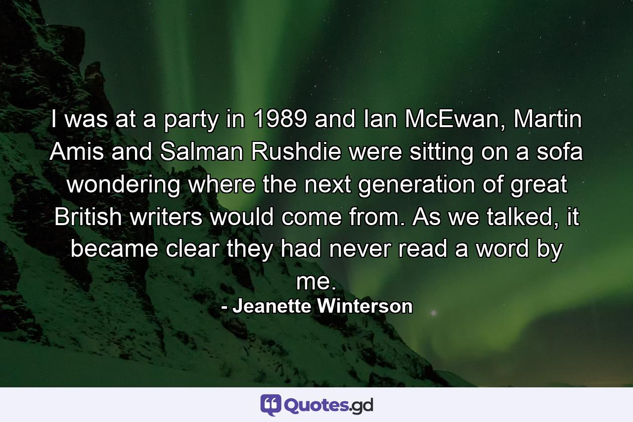 I was at a party in 1989 and Ian McEwan, Martin Amis and Salman Rushdie were sitting on a sofa wondering where the next generation of great British writers would come from. As we talked, it became clear they had never read a word by me. - Quote by Jeanette Winterson