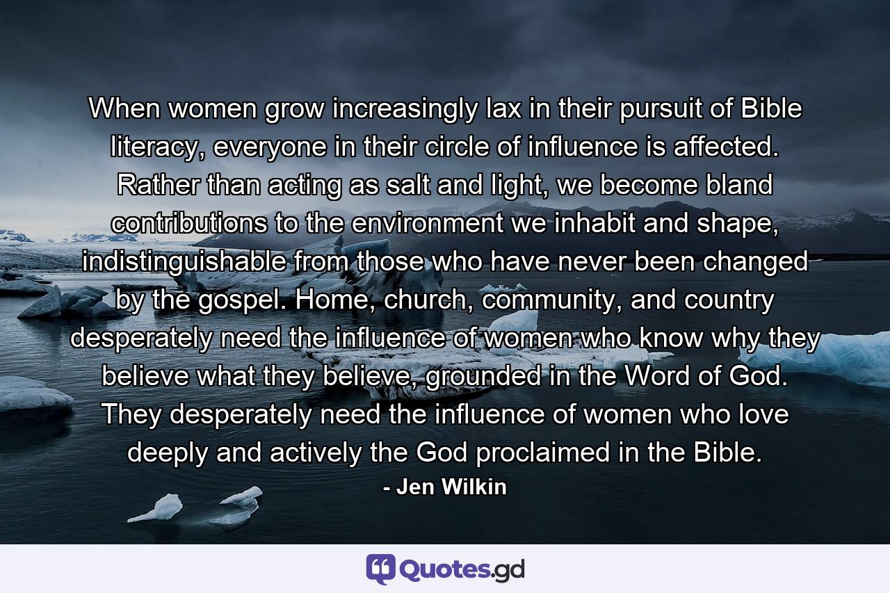 When women grow increasingly lax in their pursuit of Bible literacy, everyone in their circle of influence is affected. Rather than acting as salt and light, we become bland contributions to the environment we inhabit and shape, indistinguishable from those who have never been changed by the gospel. Home, church, community, and country desperately need the influence of women who know why they believe what they believe, grounded in the Word of God. They desperately need the influence of women who love deeply and actively the God proclaimed in the Bible. - Quote by Jen Wilkin