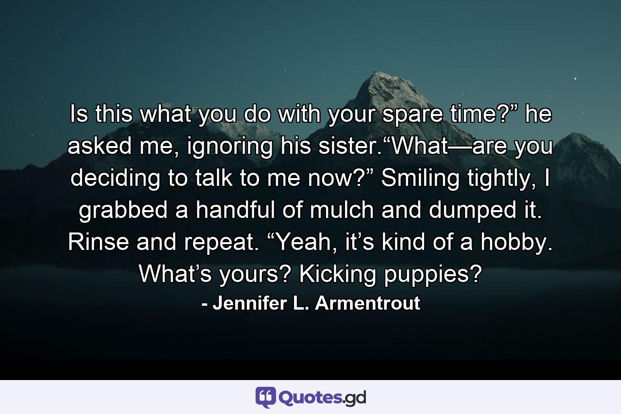 Is this what you do with your spare time?” he asked me, ignoring his sister.“What—are you deciding to talk to me now?” Smiling tightly, I grabbed a handful of mulch and dumped it. Rinse and repeat. “Yeah, it’s kind of a hobby. What’s yours? Kicking puppies? - Quote by Jennifer L. Armentrout