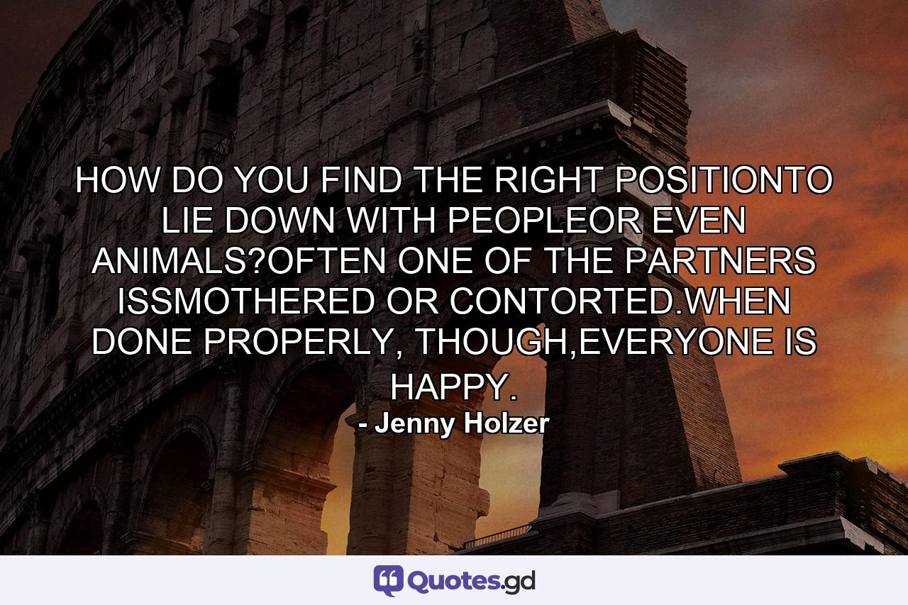HOW DO YOU FIND THE RIGHT POSITIONTO LIE DOWN WITH PEOPLEOR EVEN ANIMALS?OFTEN ONE OF THE PARTNERS ISSMOTHERED OR CONTORTED.WHEN DONE PROPERLY, THOUGH,EVERYONE IS HAPPY. - Quote by Jenny Holzer