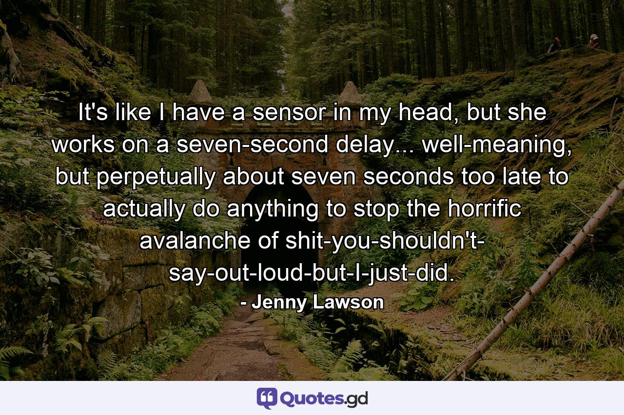 It's like I have a sensor in my head, but she works on a seven-second delay... well-meaning, but perpetually about seven seconds too late to actually do anything to stop the horrific avalanche of shit-you-shouldn't- say-out-loud-but-I-just-did. - Quote by Jenny Lawson