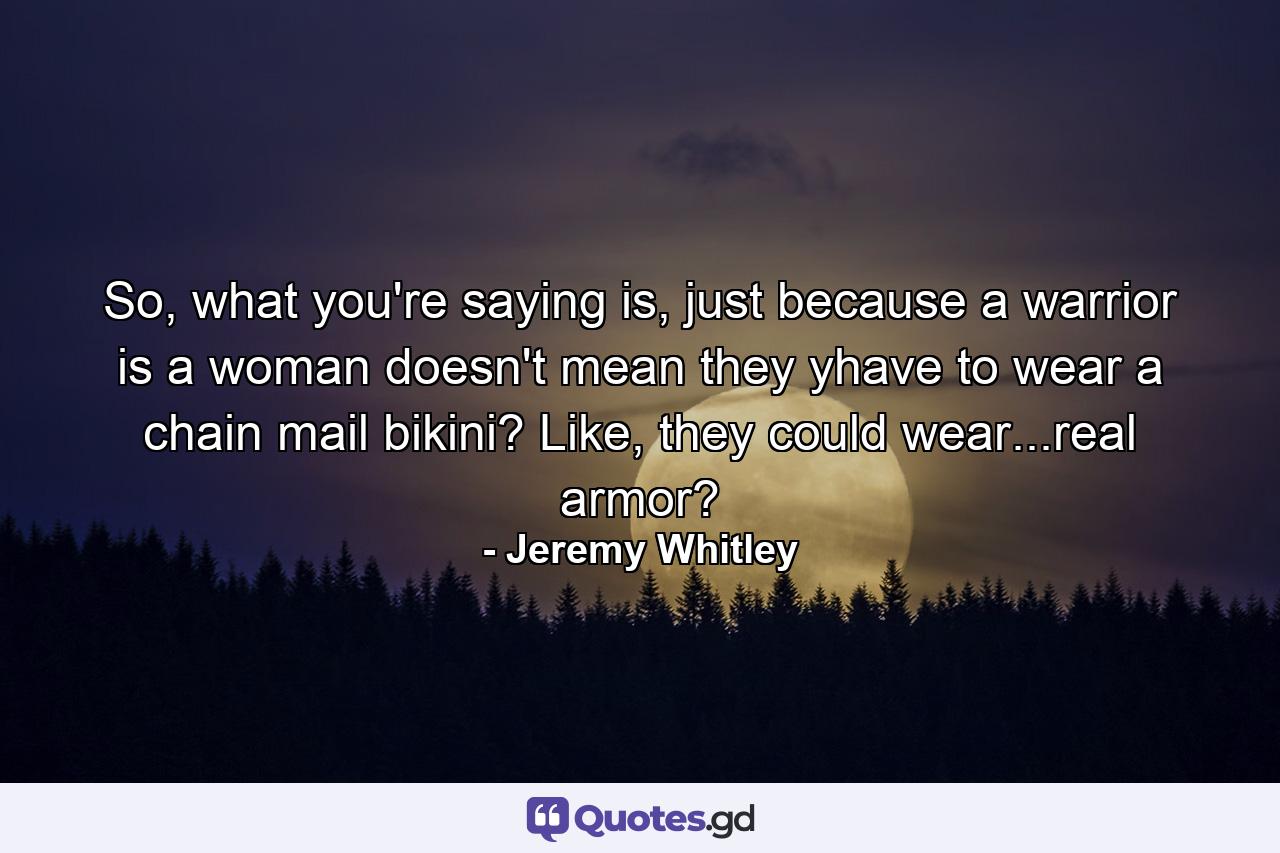 So, what you're saying is, just because a warrior is a woman doesn't mean they yhave to wear a chain mail bikini? Like, they could wear...real armor? - Quote by Jeremy Whitley