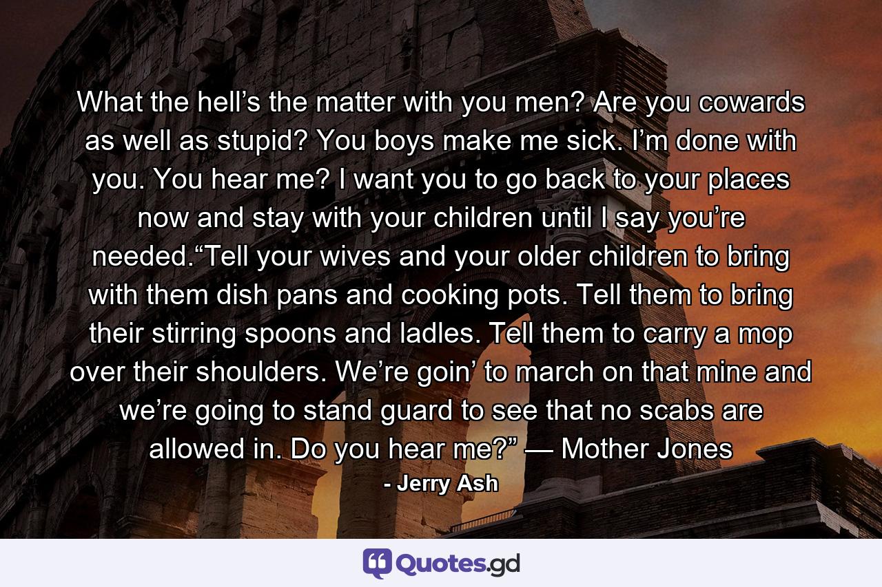 What the hell’s the matter with you men? Are you cowards as well as stupid? You boys make me sick. I’m done with you. You hear me? I want you to go back to your places now and stay with your children until I say you’re needed.“Tell your wives and your older children to bring with them dish pans and cooking pots. Tell them to bring their stirring spoons and ladles. Tell them to carry a mop over their shoulders. We’re goin’ to march on that mine and we’re going to stand guard to see that no scabs are allowed in. Do you hear me?” — Mother Jones - Quote by Jerry Ash