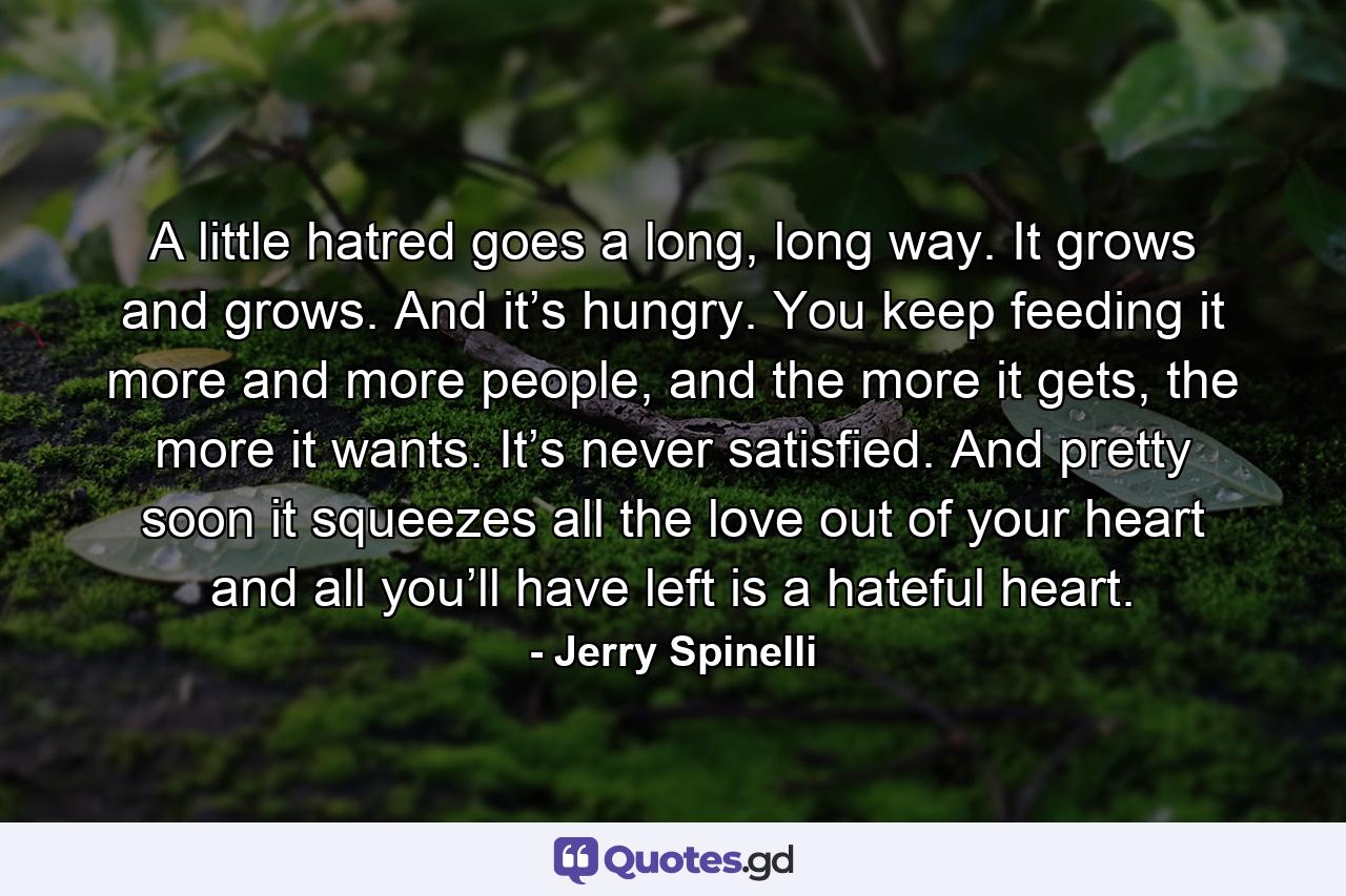 A little hatred goes a long, long way. It grows and grows. And it’s hungry. You keep feeding it more and more people, and the more it gets, the more it wants. It’s never satisfied. And pretty soon it squeezes all the love out of your heart and all you’ll have left is a hateful heart. - Quote by Jerry Spinelli