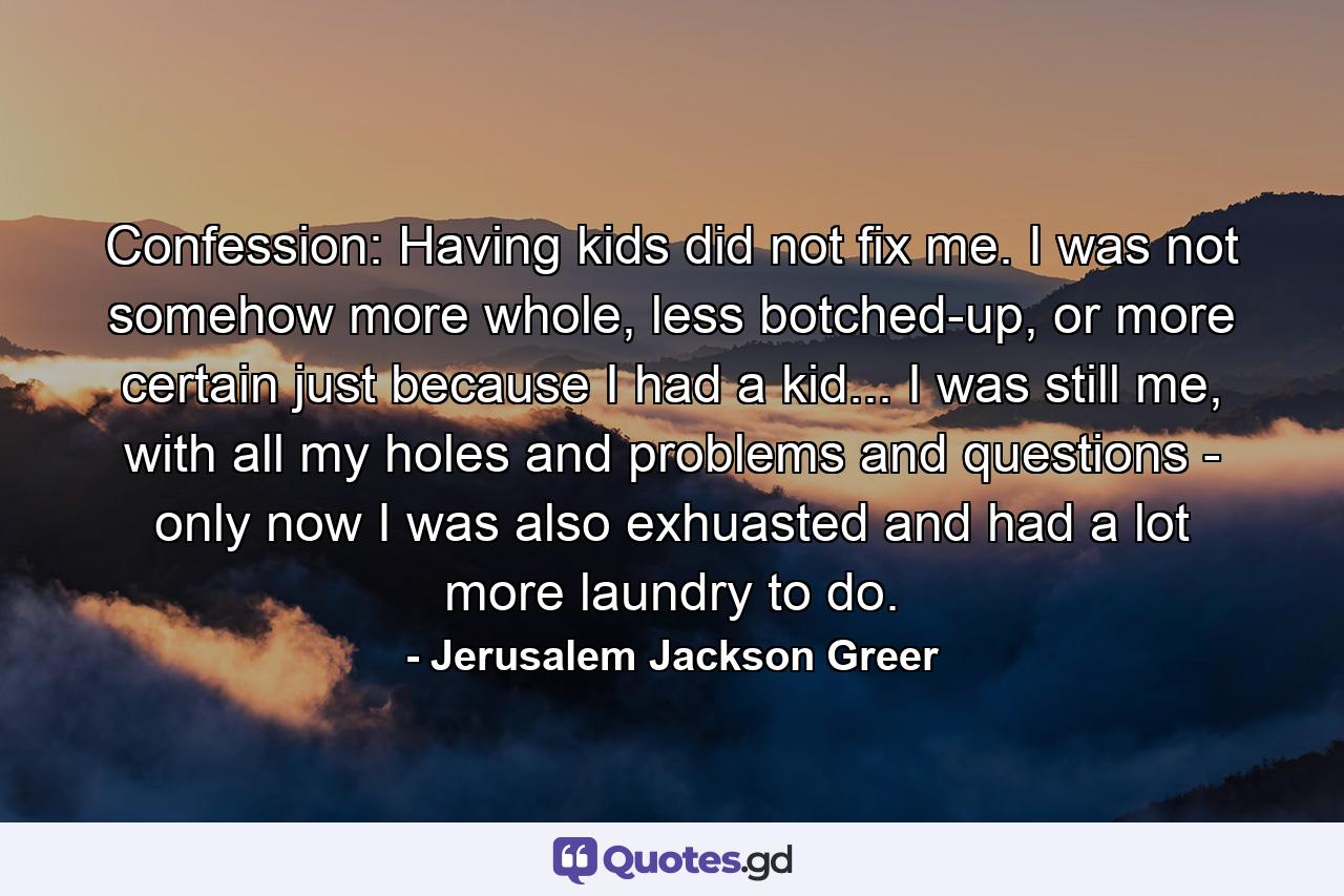 Confession: Having kids did not fix me. I was not somehow more whole, less botched-up, or more certain just because I had a kid... I was still me, with all my holes and problems and questions - only now I was also exhuasted and had a lot more laundry to do. - Quote by Jerusalem Jackson Greer