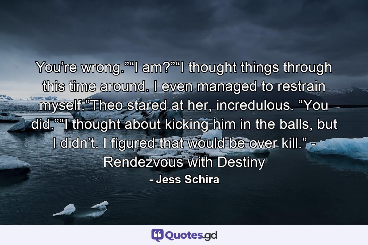 You’re wrong.”“I am?”“I thought things through this time around. I even managed to restrain myself.”Theo stared at her, incredulous. “You did.”“I thought about kicking him in the balls, but I didn’t. I figured that would be over kill.” - Rendezvous with Destiny - Quote by Jess Schira