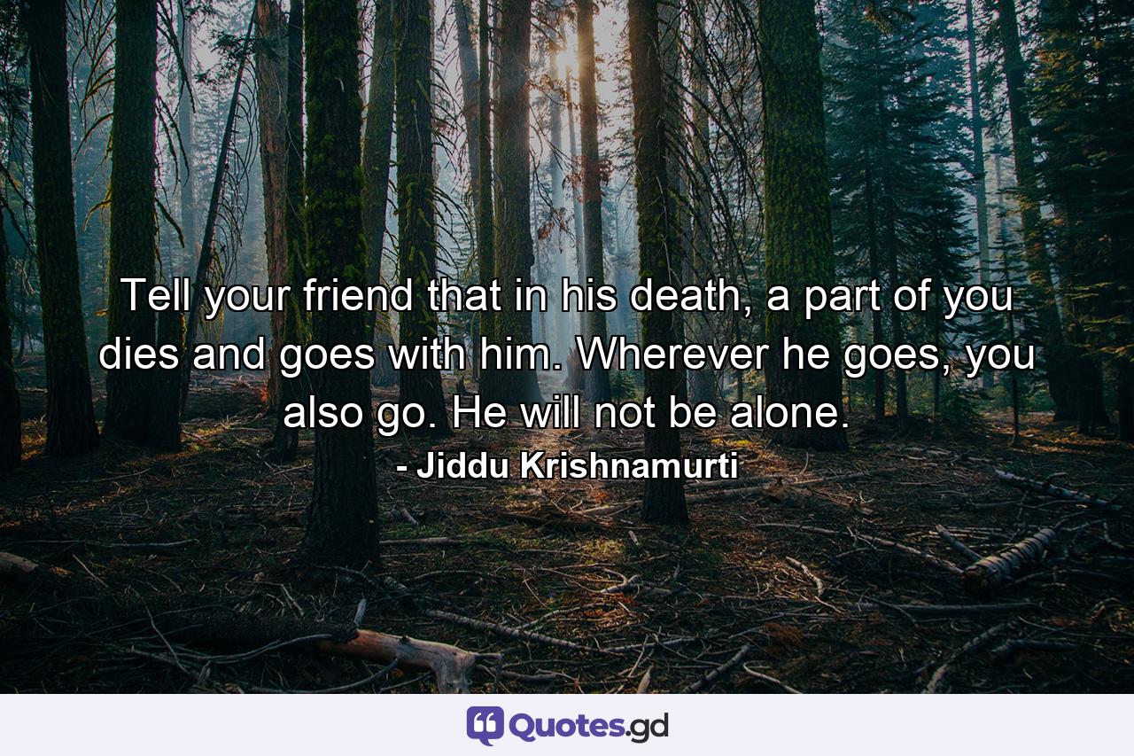 Tell your friend that in his death, a part of you dies and goes with him. Wherever he goes, you also go. He will not be alone. - Quote by Jiddu Krishnamurti