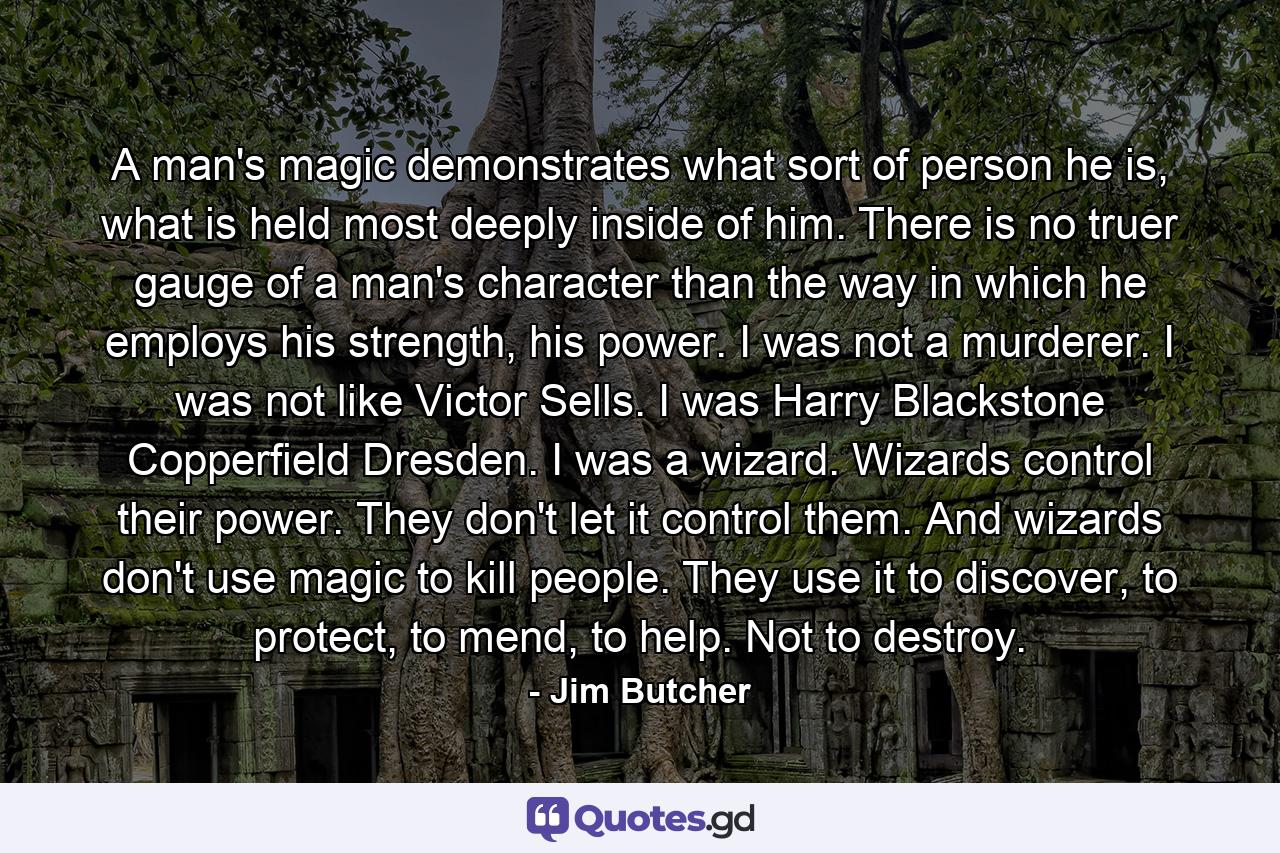 A man's magic demonstrates what sort of person he is, what is held most deeply inside of him. There is no truer gauge of a man's character than the way in which he employs his strength, his power. I was not a murderer. I was not like Victor Sells. I was Harry Blackstone Copperfield Dresden. I was a wizard. Wizards control their power. They don't let it control them. And wizards don't use magic to kill people. They use it to discover, to protect, to mend, to help. Not to destroy. - Quote by Jim Butcher