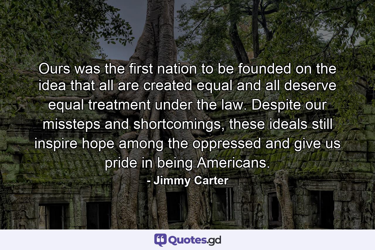 Ours was the first nation to be founded on the idea that all are created equal and all deserve equal treatment under the law. Despite our missteps and shortcomings, these ideals still inspire hope among the oppressed and give us pride in being Americans. - Quote by Jimmy Carter