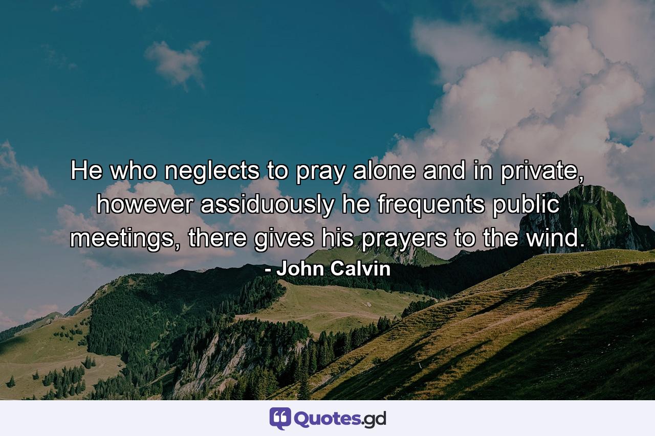 He who neglects to pray alone and in private, however assiduously he frequents public meetings, there gives his prayers to the wind. - Quote by John Calvin