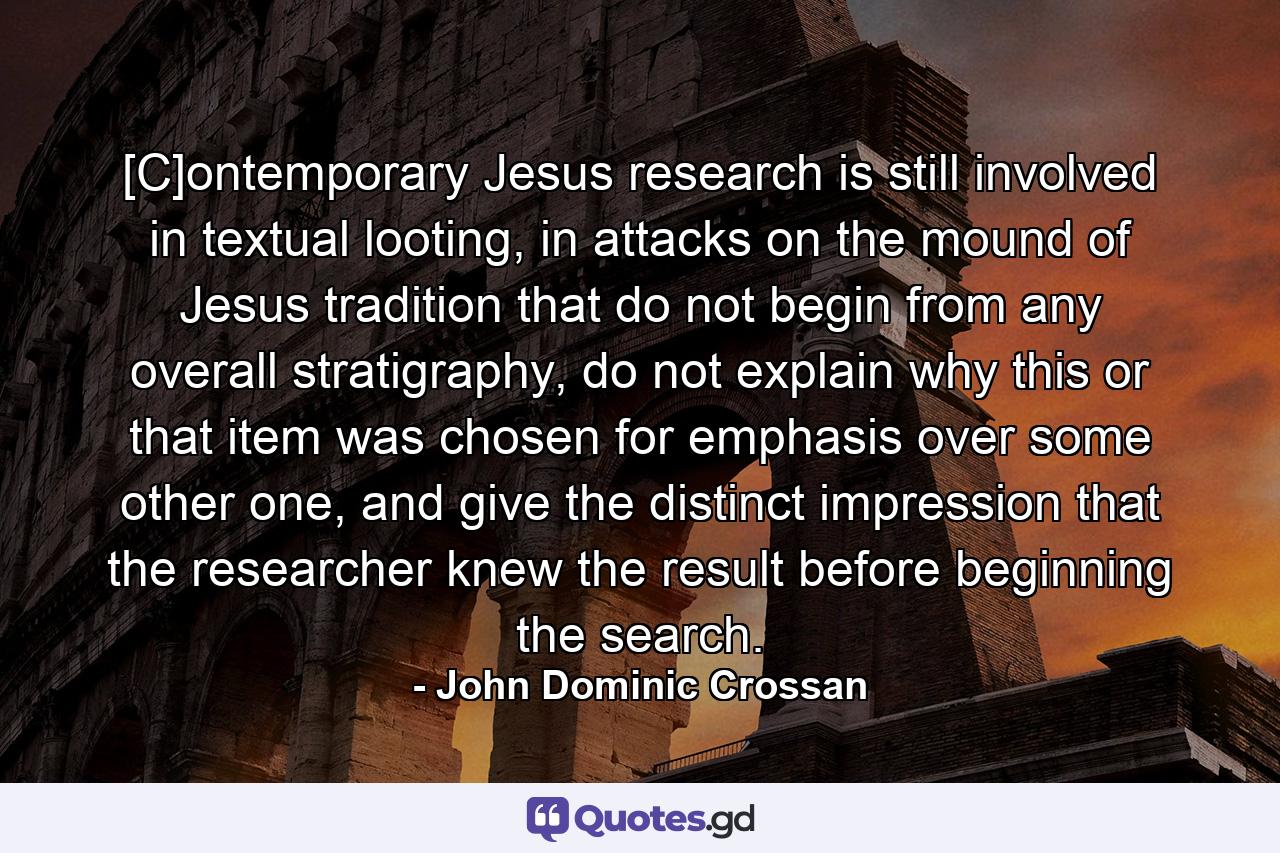 [C]ontemporary Jesus research is still involved in textual looting, in attacks on the mound of Jesus tradition that do not begin from any overall stratigraphy, do not explain why this or that item was chosen for emphasis over some other one, and give the distinct impression that the researcher knew the result before beginning the search. - Quote by John Dominic Crossan