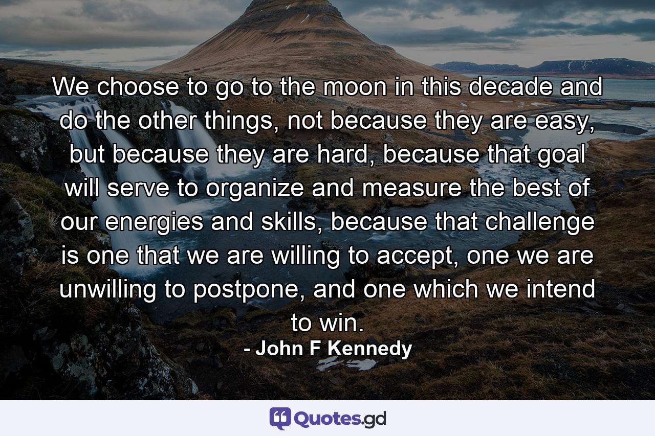 We choose to go to the moon in this decade and do the other things, not because they are easy, but because they are hard, because that goal will serve to organize and measure the best of our energies and skills, because that challenge is one that we are willing to accept, one we are unwilling to postpone, and one which we intend to win. - Quote by John F Kennedy