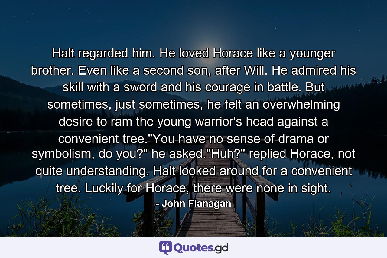 Halt regarded him. He loved Horace like a younger brother. Even like a second son, after Will. He admired his skill with a sword and his courage in battle. But sometimes, just sometimes, he felt an overwhelming desire to ram the young warrior's head against a convenient tree.