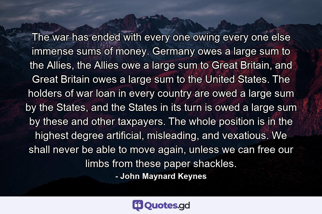 The war has ended with every one owing every one else immense sums of money. Germany owes a large sum to the Allies, the Allies owe a large sum to Great Britain, and Great Britain owes a large sum to the United States. The holders of war loan in every country are owed a large sum by the States, and the States in its turn is owed a large sum by these and other taxpayers. The whole position is in the highest degree artificial, misleading, and vexatious. We shall never be able to move again, unless we can free our limbs from these paper shackles. - Quote by John Maynard Keynes