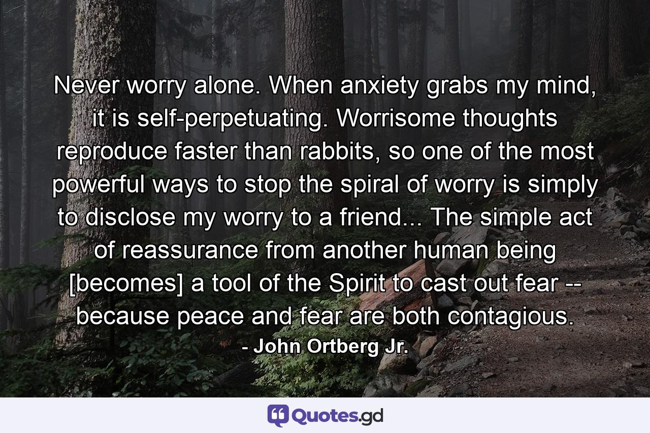 Never worry alone. When anxiety grabs my mind, it is self-perpetuating. Worrisome thoughts reproduce faster than rabbits, so one of the most powerful ways to stop the spiral of worry is simply to disclose my worry to a friend... The simple act of reassurance from another human being [becomes] a tool of the Spirit to cast out fear -- because peace and fear are both contagious. - Quote by John Ortberg Jr.