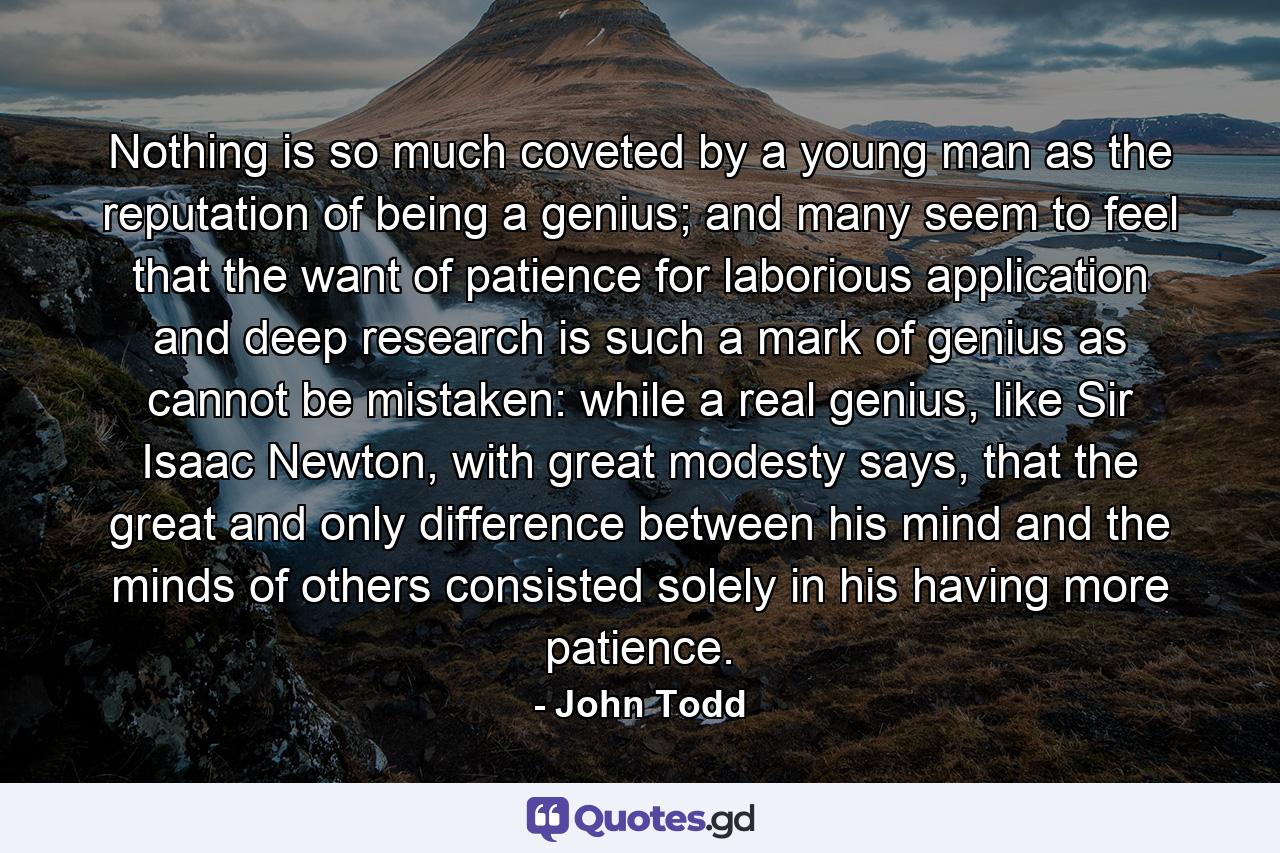 Nothing is so much coveted by a young man as the reputation of being a genius; and many seem to feel that the want of patience for laborious application and deep research is such a mark of genius as cannot be mistaken: while a real genius, like Sir Isaac Newton, with great modesty says, that the great and only difference between his mind and the minds of others consisted solely in his having more patience. - Quote by John Todd