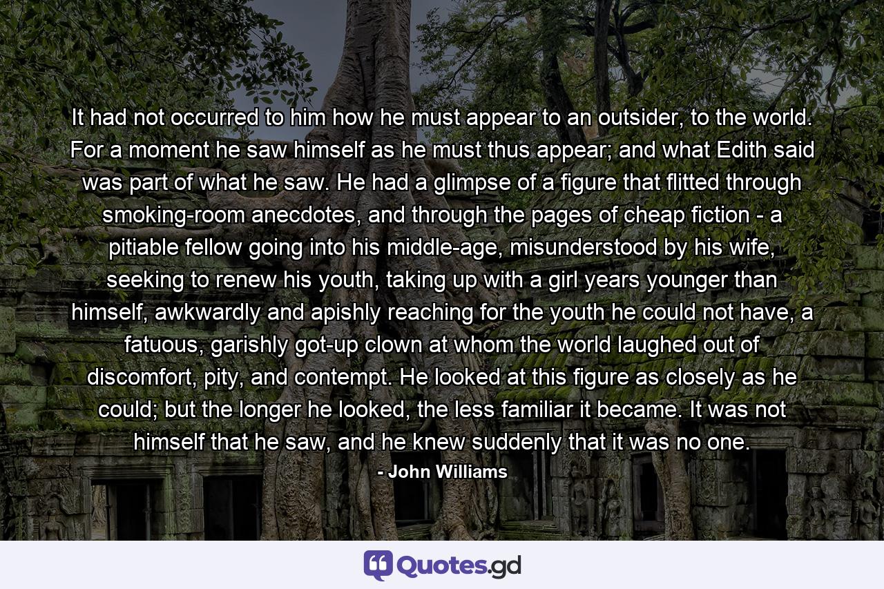 It had not occurred to him how he must appear to an outsider, to the world. For a moment he saw himself as he must thus appear; and what Edith said was part of what he saw. He had a glimpse of a figure that flitted through smoking-room anecdotes, and through the pages of cheap fiction - a pitiable fellow going into his middle-age, misunderstood by his wife, seeking to renew his youth, taking up with a girl years younger than himself, awkwardly and apishly reaching for the youth he could not have, a fatuous, garishly got-up clown at whom the world laughed out of discomfort, pity, and contempt. He looked at this figure as closely as he could; but the longer he looked, the less familiar it became. It was not himself that he saw, and he knew suddenly that it was no one. - Quote by John Williams