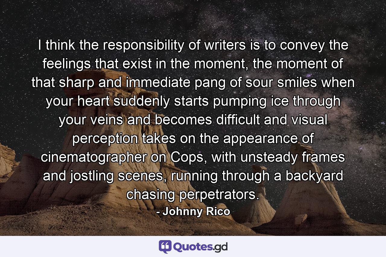 I think the responsibility of writers is to convey the feelings that exist in the moment, the moment of that sharp and immediate pang of sour smiles when your heart suddenly starts pumping ice through your veins and becomes difficult and visual perception takes on the appearance of cinematographer on Cops, with unsteady frames and jostling scenes, running through a backyard chasing perpetrators. - Quote by Johnny Rico