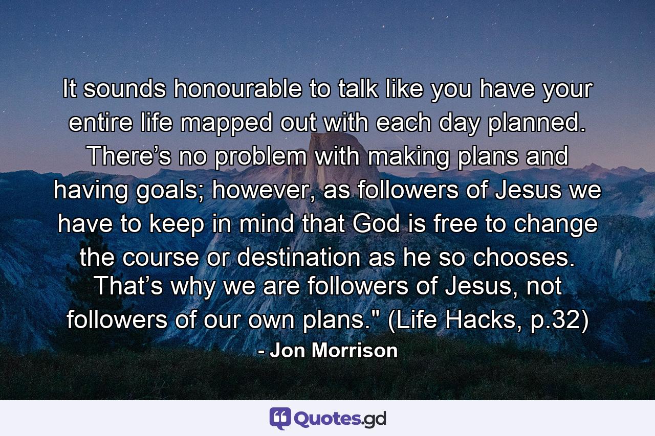 It sounds honourable to talk like you have your entire life mapped out with each day planned. There’s no problem with making plans and having goals; however, as followers of Jesus we have to keep in mind that God is free to change the course or destination as he so chooses. That’s why we are followers of Jesus, not followers of our own plans.