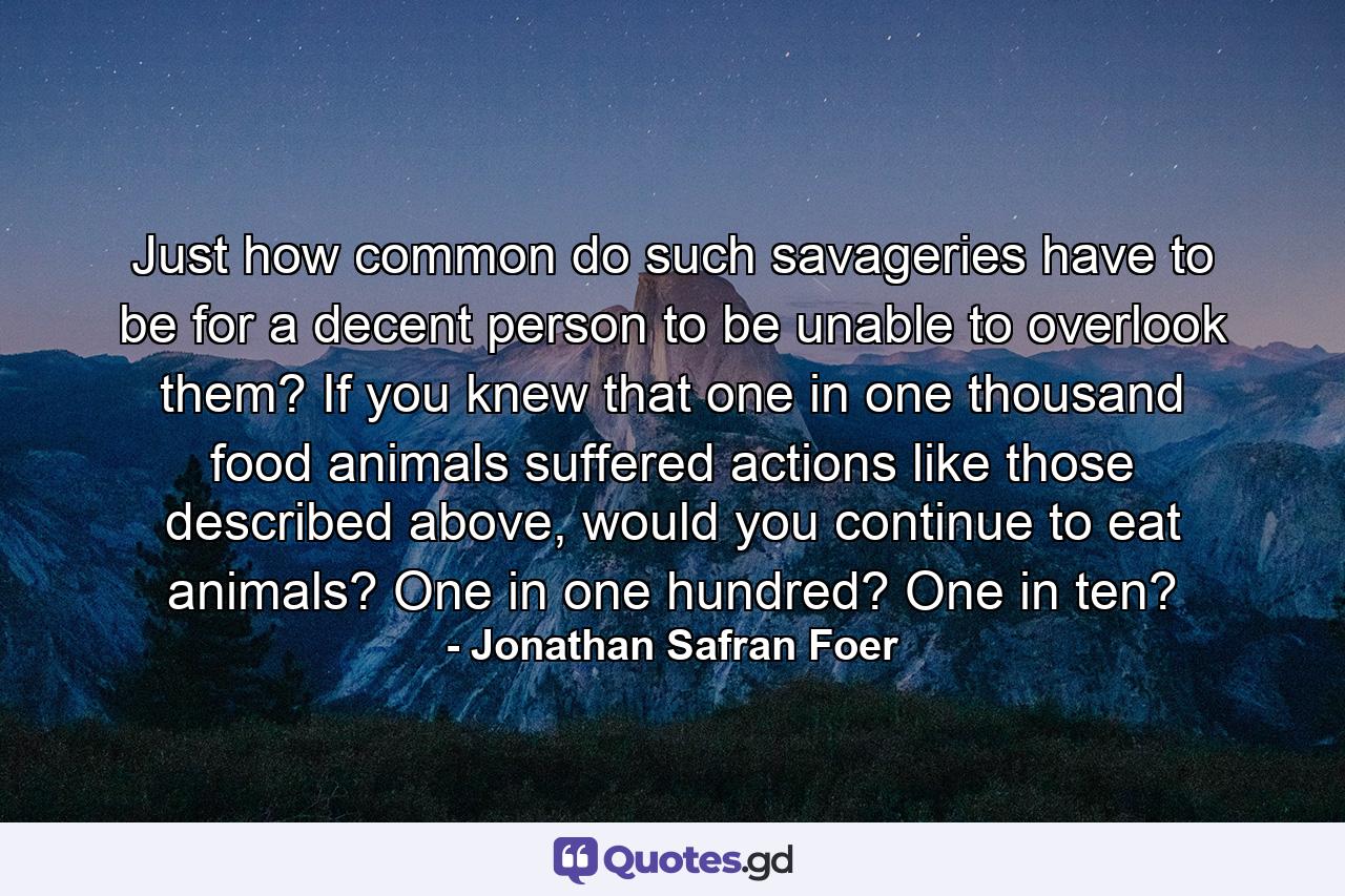 Just how common do such savageries have to be for a decent person to be unable to overlook them? If you knew that one in one thousand food animals suffered actions like those described above, would you continue to eat animals? One in one hundred? One in ten? - Quote by Jonathan Safran Foer