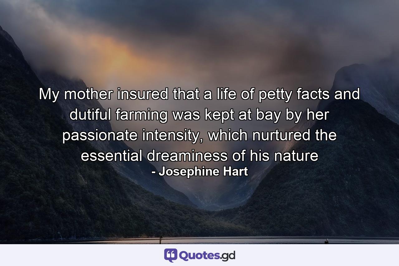 My mother insured that a life of petty facts and dutiful farming was kept at bay by her passionate intensity, which nurtured the essential dreaminess of his nature - Quote by Josephine Hart