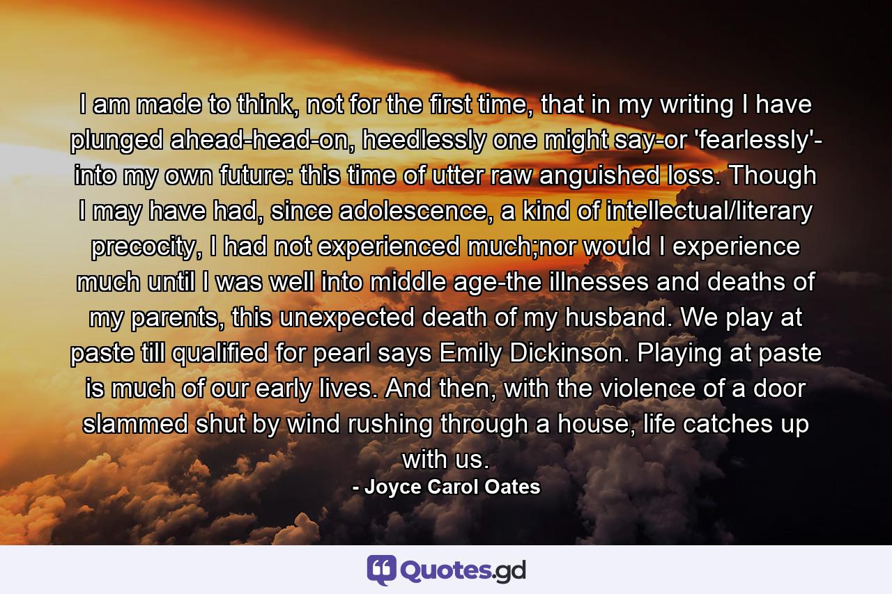 I am made to think, not for the first time, that in my writing I have plunged ahead-head-on, heedlessly one might say-or 'fearlessly'- into my own future: this time of utter raw anguished loss. Though I may have had, since adolescence, a kind of intellectual/literary precocity, I had not experienced much;nor would I experience much until I was well into middle age-the illnesses and deaths of my parents, this unexpected death of my husband. We play at paste till qualified for pearl says Emily Dickinson. Playing at paste is much of our early lives. And then, with the violence of a door slammed shut by wind rushing through a house, life catches up with us. - Quote by Joyce Carol Oates