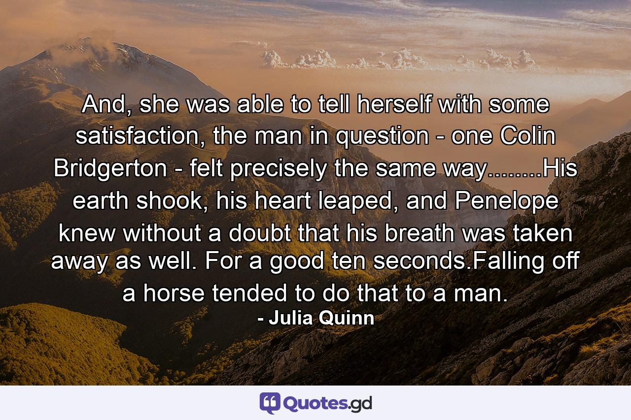 And, she was able to tell herself with some satisfaction, the man in question - one Colin Bridgerton - felt precisely the same way........His earth shook, his heart leaped, and Penelope knew without a doubt that his breath was taken away as well. For a good ten seconds.Falling off a horse tended to do that to a man. - Quote by Julia Quinn