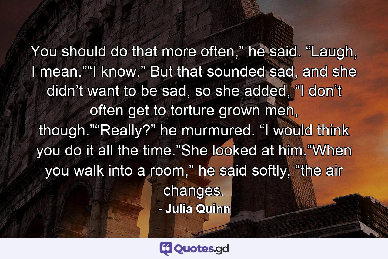 You should do that more often,” he said. “Laugh, I mean.”“I know.” But that sounded sad, and she didn’t want to be sad, so she added, “I don’t often get to torture grown men, though.”“Really?” he murmured. “I would think you do it all the time.”She looked at him.“When you walk into a room,” he said softly, “the air changes. - Quote by Julia Quinn