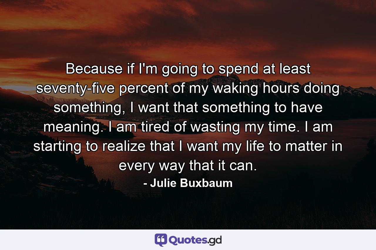 Because if I'm going to spend at least seventy-five percent of my waking hours doing something, I want that something to have meaning. I am tired of wasting my time. I am starting to realize that I want my life to matter in every way that it can. - Quote by Julie Buxbaum