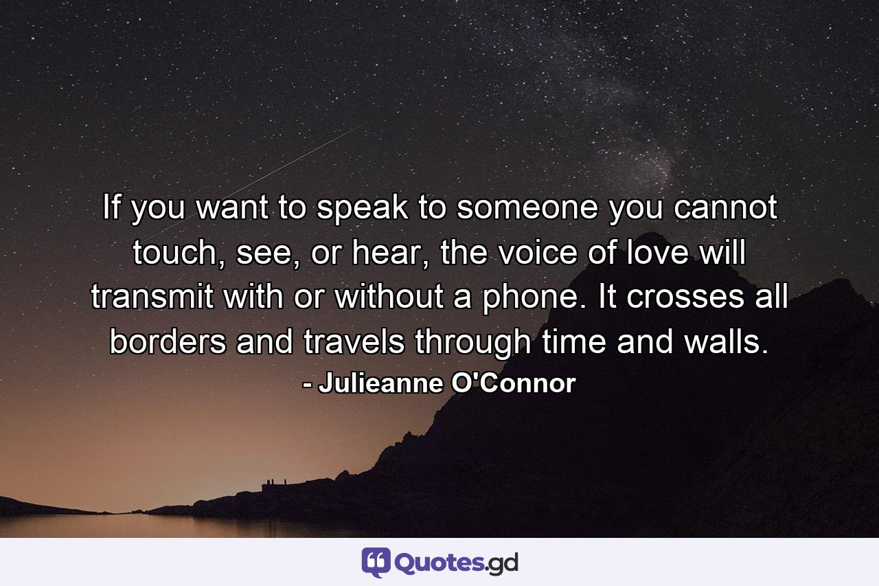 If you want to speak to someone you cannot touch, see, or hear, the voice of love will transmit with or without a phone. It crosses all borders and travels through time and walls. - Quote by Julieanne O'Connor