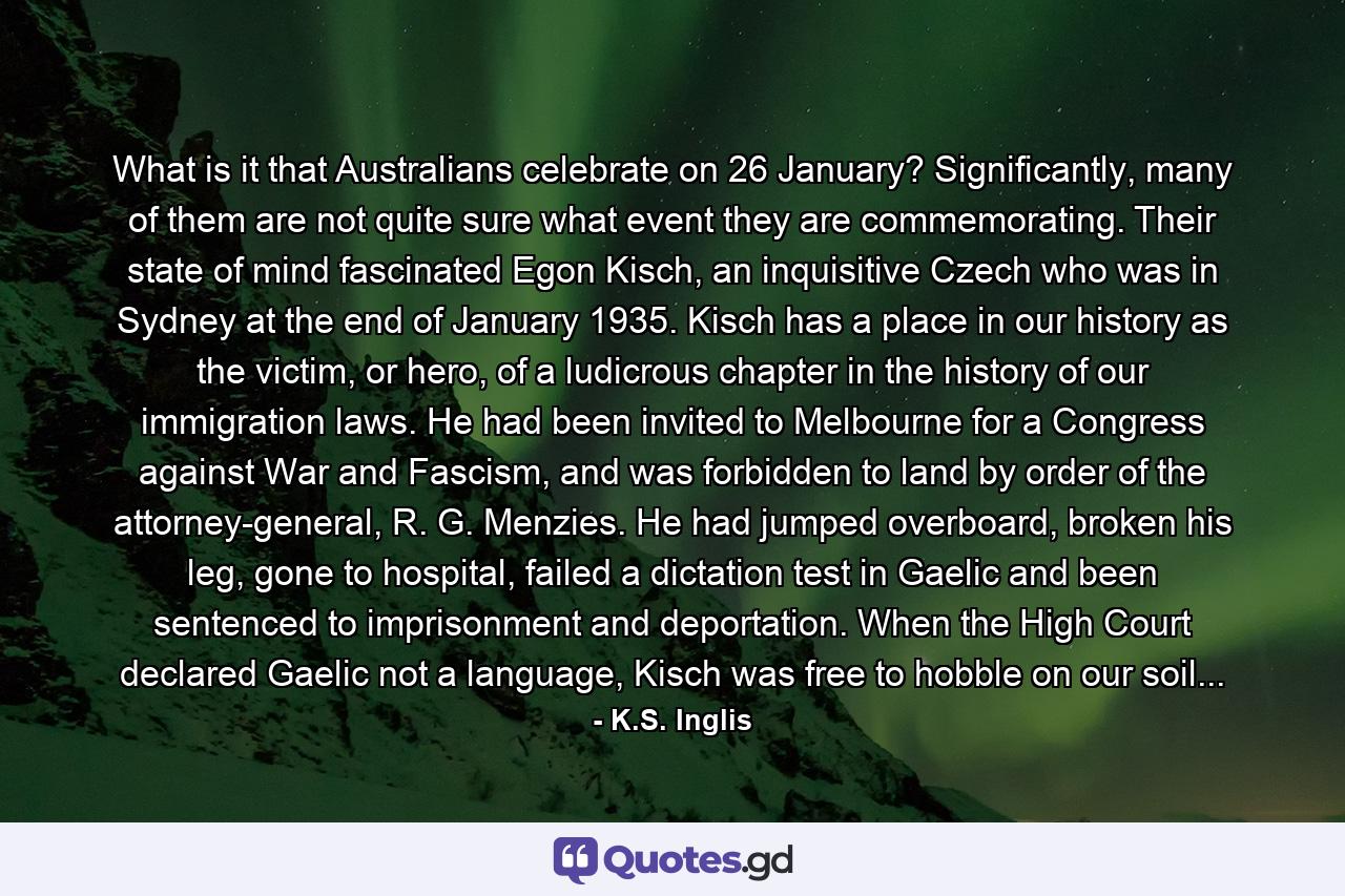 What is it that Australians celebrate on 26 January? Significantly, many of them are not quite sure what event they are commemorating. Their state of mind fascinated Egon Kisch, an inquisitive Czech who was in Sydney at the end of January 1935. Kisch has a place in our history as the victim, or hero, of a ludicrous chapter in the history of our immigration laws. He had been invited to Melbourne for a Congress against War and Fascism, and was forbidden to land by order of the attorney-general, R. G. Menzies. He had jumped overboard, broken his leg, gone to hospital, failed a dictation test in Gaelic and been sentenced to imprisonment and deportation. When the High Court declared Gaelic not a language, Kisch was free to hobble on our soil... - Quote by K.S. Inglis