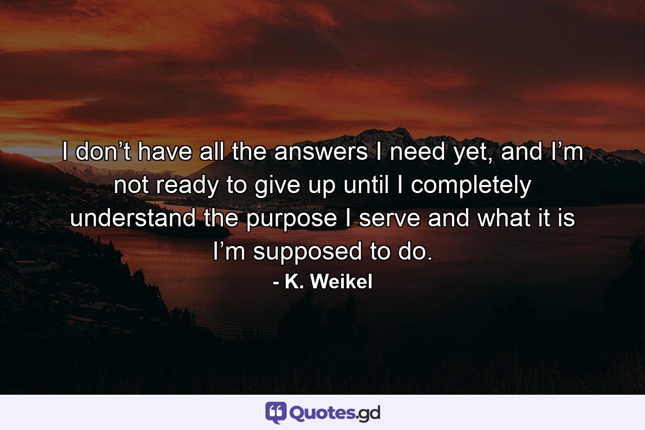 I don’t have all the answers I need yet, and I’m not ready to give up until I completely understand the purpose I serve and what it is I’m supposed to do. - Quote by K. Weikel