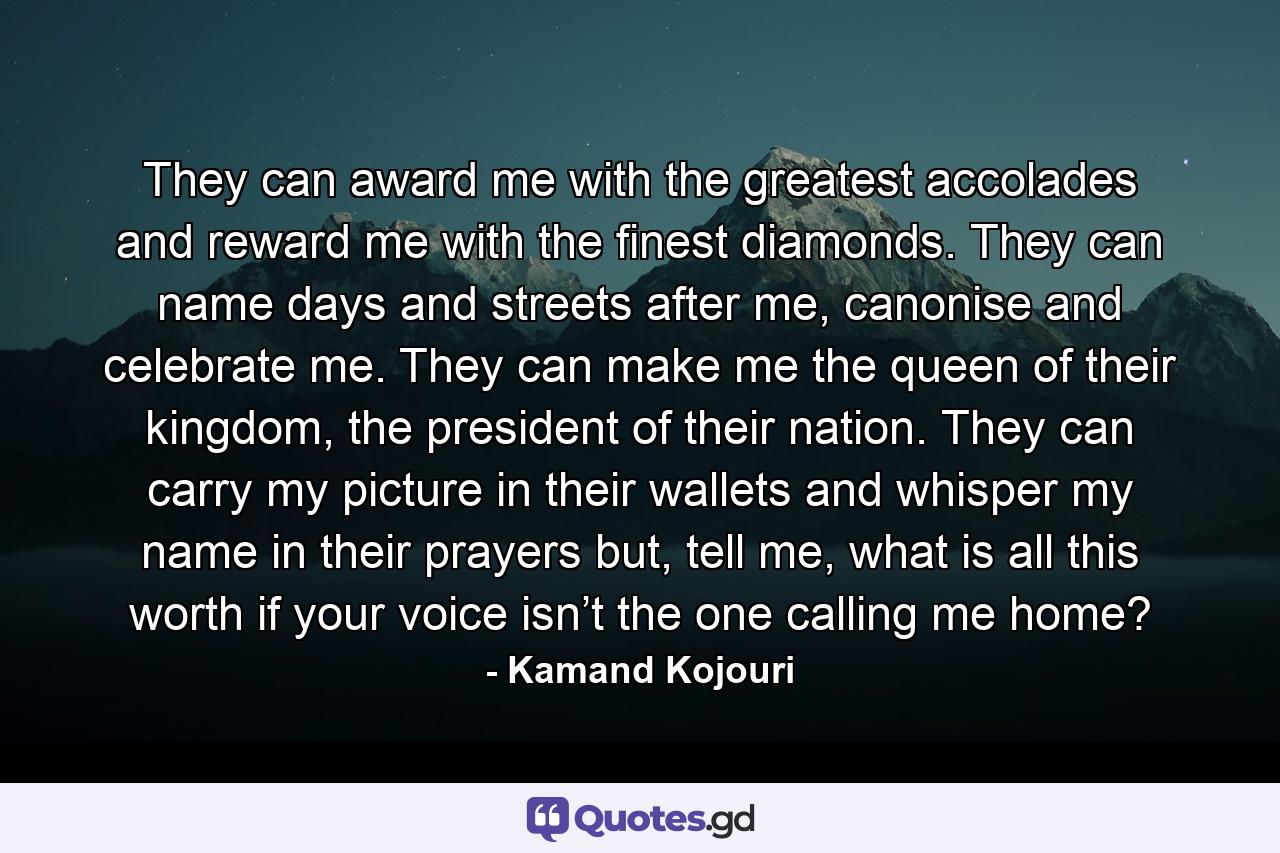 They can award me with the greatest accolades and reward me with the finest diamonds. They can name days and streets after me, canonise and celebrate me. They can make me the queen of their kingdom, the president of their nation. They can carry my picture in their wallets and whisper my name in their prayers but, tell me, what is all this worth if your voice isn’t the one calling me home? - Quote by Kamand Kojouri