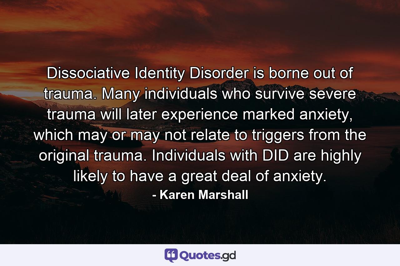 Dissociative Identity Disorder is borne out of trauma. Many individuals who survive severe trauma will later experience marked anxiety, which may or may not relate to triggers from the original trauma. Individuals with DID are highly likely to have a great deal of anxiety. - Quote by Karen Marshall