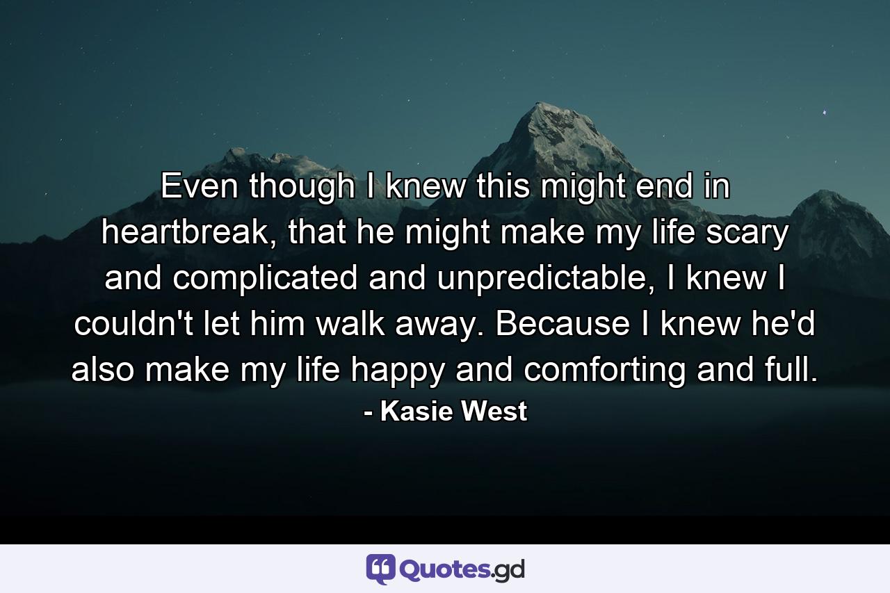 Even though I knew this might end in heartbreak, that he might make my life scary and complicated and unpredictable, I knew I couldn't let him walk away. Because I knew he'd also make my life happy and comforting and full. - Quote by Kasie West