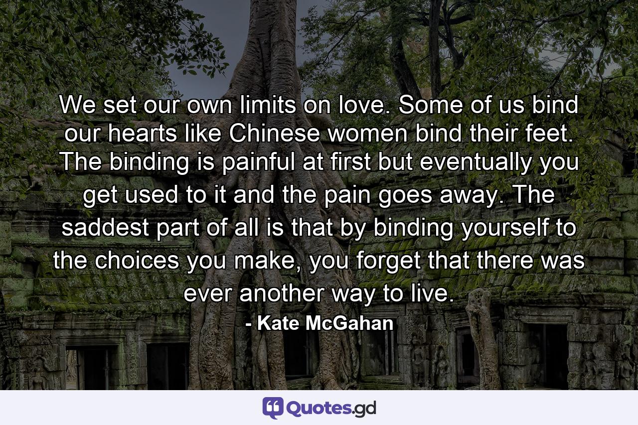 We set our own limits on love. Some of us bind our hearts like Chinese women bind their feet. The binding is painful at first but eventually you get used to it and the pain goes away. The saddest part of all is that by binding yourself to the choices you make, you forget that there was ever another way to live. - Quote by Kate McGahan