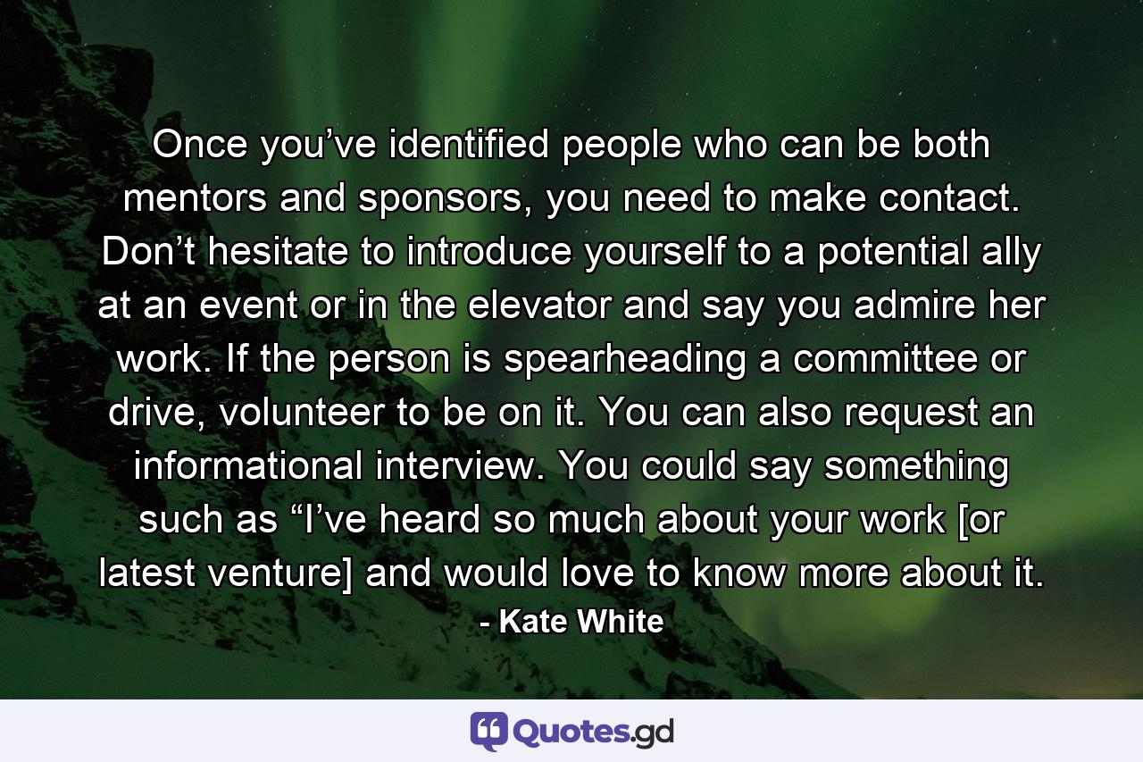 Once you’ve identified people who can be both mentors and sponsors, you need to make contact. Don’t hesitate to introduce yourself to a potential ally at an event or in the elevator and say you admire her work. If the person is spearheading a committee or drive, volunteer to be on it. You can also request an informational interview. You could say something such as “I’ve heard so much about your work [or latest venture] and would love to know more about it. - Quote by Kate White