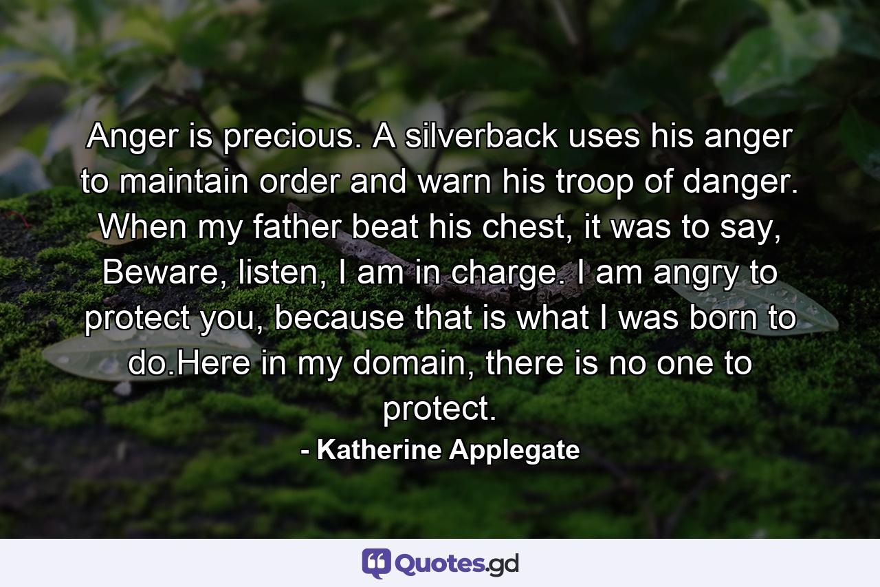 Anger is precious. A silverback uses his anger to maintain order and warn his troop of danger. When my father beat his chest, it was to say, Beware, listen, I am in charge. I am angry to protect you, because that is what I was born to do.Here in my domain, there is no one to protect. - Quote by Katherine Applegate