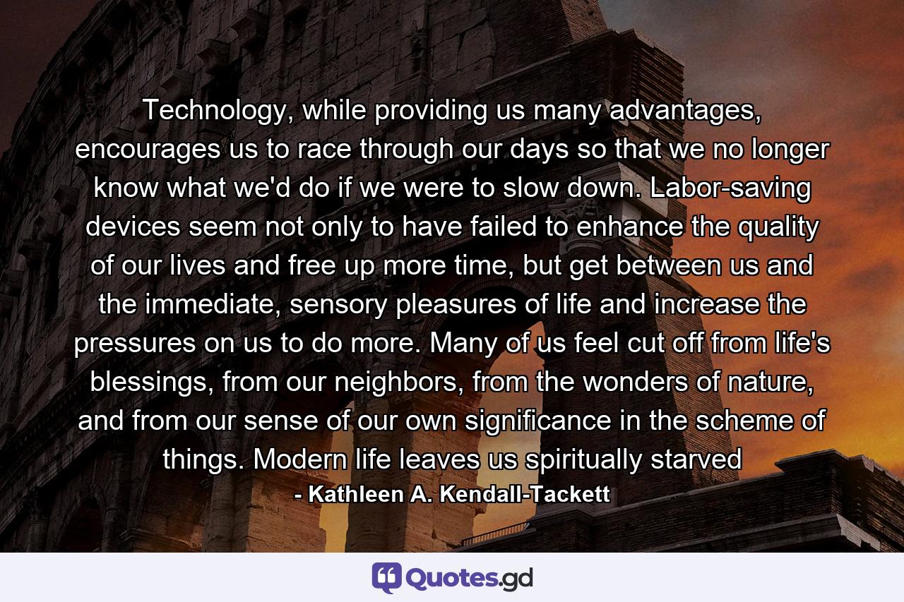 Technology, while providing us many advantages, encourages us to race through our days so that we no longer know what we'd do if we were to slow down. Labor-saving devices seem not only to have failed to enhance the quality of our lives and free up more time, but get between us and the immediate, sensory pleasures of life and increase the pressures on us to do more. Many of us feel cut off from life's blessings, from our neighbors, from the wonders of nature, and from our sense of our own significance in the scheme of things. Modern life leaves us spiritually starved - Quote by Kathleen A. Kendall-Tackett