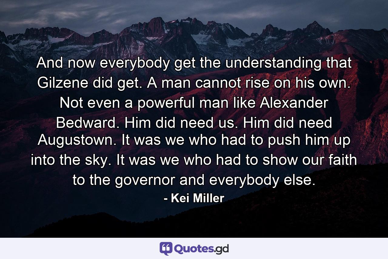 And now everybody get the understanding that Gilzene did get. A man cannot rise on his own. Not even a powerful man like Alexander Bedward. Him did need us. Him did need Augustown. It was we who had to push him up into the sky. It was we who had to show our faith to the governor and everybody else. - Quote by Kei Miller